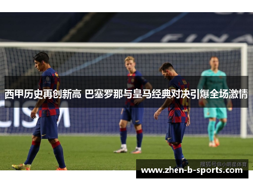 西甲历史再创新高 巴塞罗那与皇马经典对决引爆全场激情 西甲历史再创新高 巴塞罗那与皇马经典对决引爆全场激情