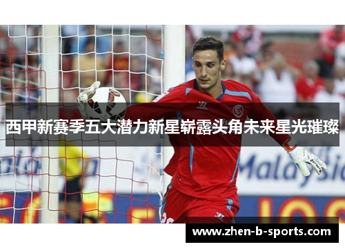 西甲新赛季五大潜力新星崭露头角未来星光璀璨 西甲新赛季五大潜力新星崭露头角未来星光璀璨