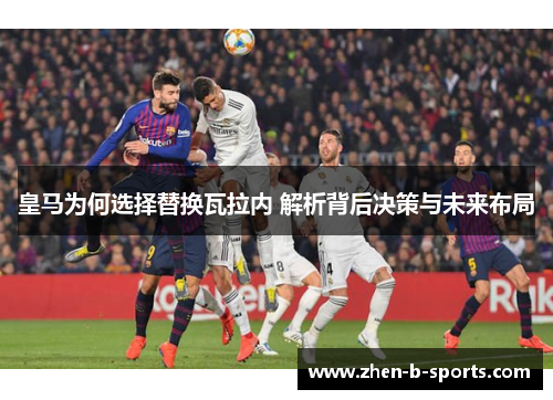 皇马为何选择替换瓦拉内 解析背后决策与未来布局 皇马为何选择替换瓦拉内 解析背后决策与未来布局