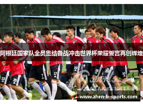 阿根廷国家队全员集结备战冲击世界杯荣耀誓言再创辉煌