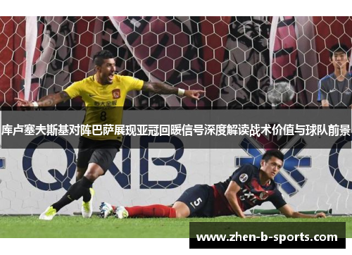 库卢塞夫斯基对阵巴萨展现亚冠回暖信号深度解读战术价值与球队前景