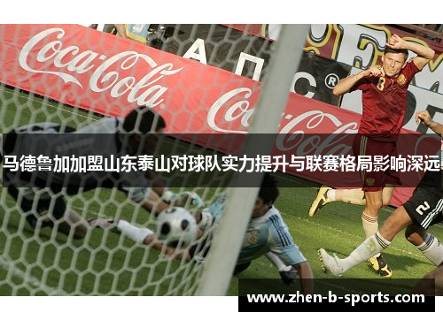 马德鲁加加盟山东泰山对球队实力提升与联赛格局影响深远